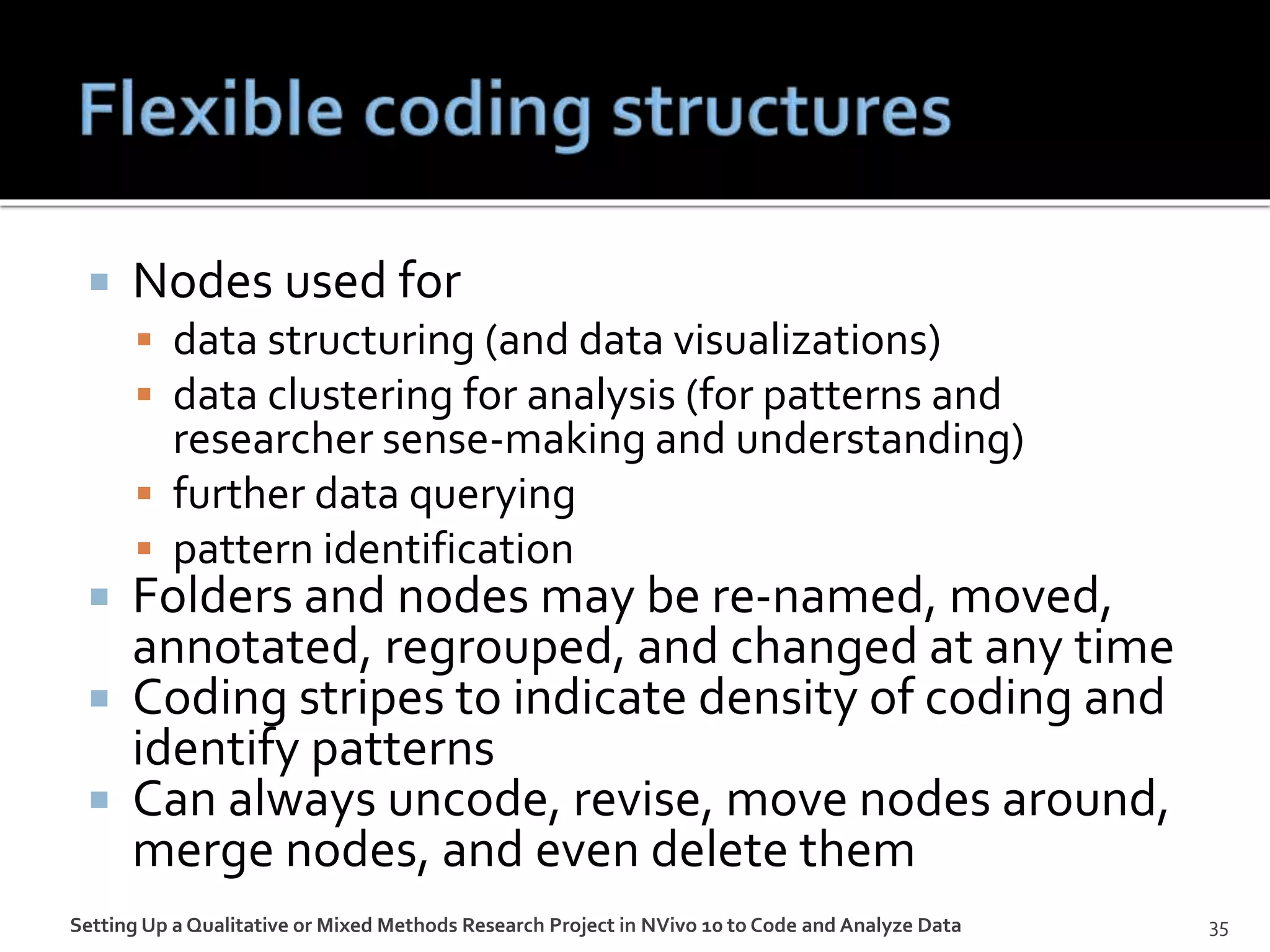  Nodes used for
 data structuring (and data visualizations)
 data clustering for analysis (for patterns and
researcher sense-making and understanding)
 further data querying
 pattern identification
 Folders and nodes may be re-named, moved,
annotated, regrouped, and changed at any time
 Coding stripes to indicate density of coding and
identify patterns
 Can always uncode, revise, move nodes around,
merge nodes, and even delete them
Setting Up a Qualitative or Mixed Methods Research Project in NVivo 10 to Code and Analyze Data 35
 
