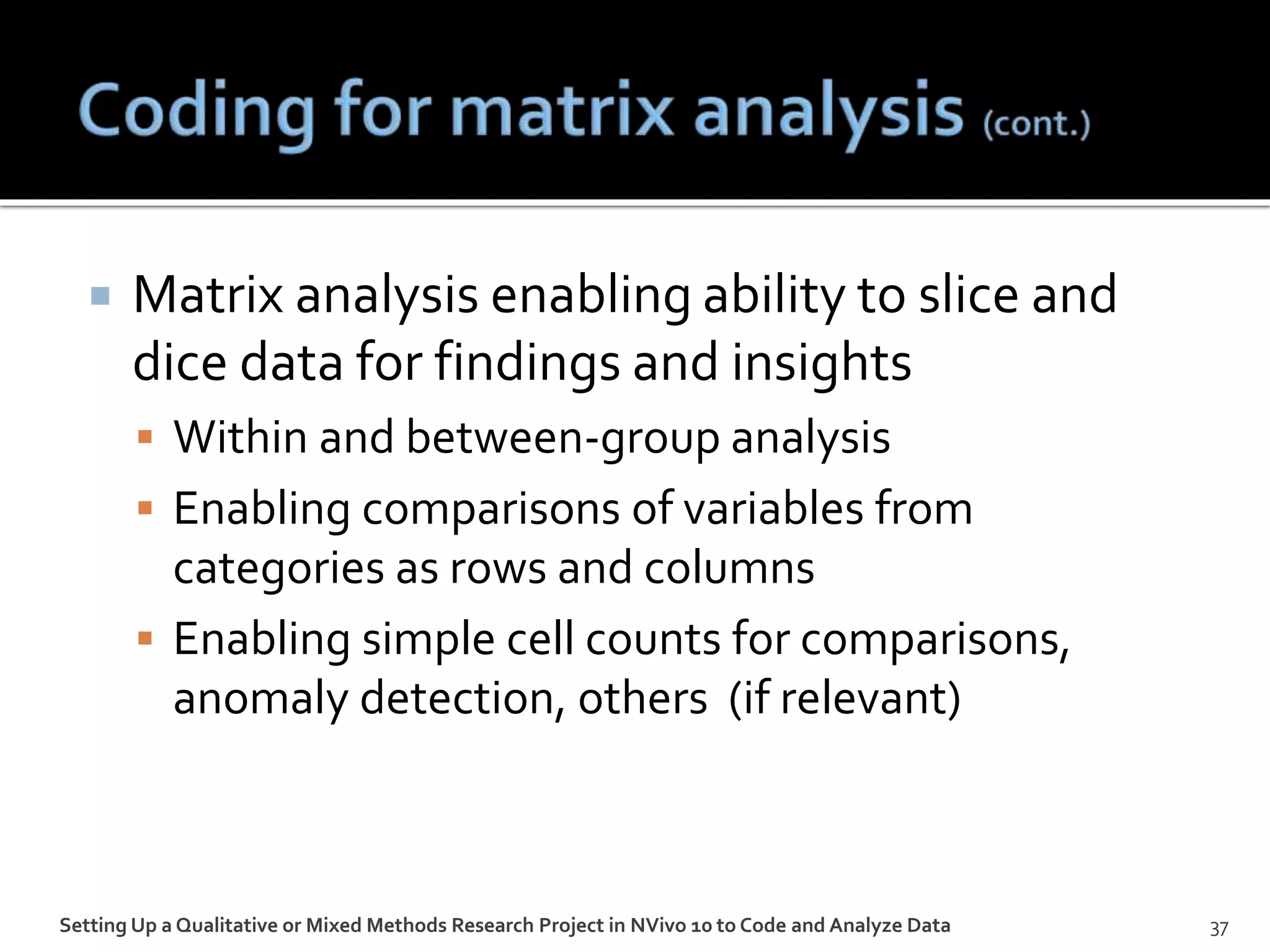  Matrix analysis enabling ability to slice and
dice data for findings and insights
 Within and between-group analysis
 Enabling comparisons of variables from
categories as rows and columns
 Enabling simple cell counts for comparisons,
anomaly detection, others (if relevant)
Setting Up a Qualitative or Mixed Methods Research Project in NVivo 10 to Code and Analyze Data 37
 