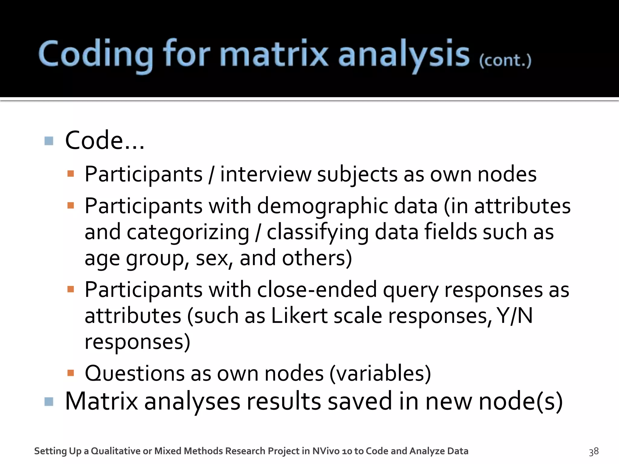  Code…
 Participants / interview subjects as own nodes
 Participants with demographic data (in attributes
and categorizing / classifying data fields such as
age group, sex, and others)
 Participants with close-ended query responses as
attributes (such as Likert scale responses,Y/N
responses)
 Questions as own nodes (variables)
 Matrix analyses results saved in new node(s)
Setting Up a Qualitative or Mixed Methods Research Project in NVivo 10 to Code and Analyze Data 38
 