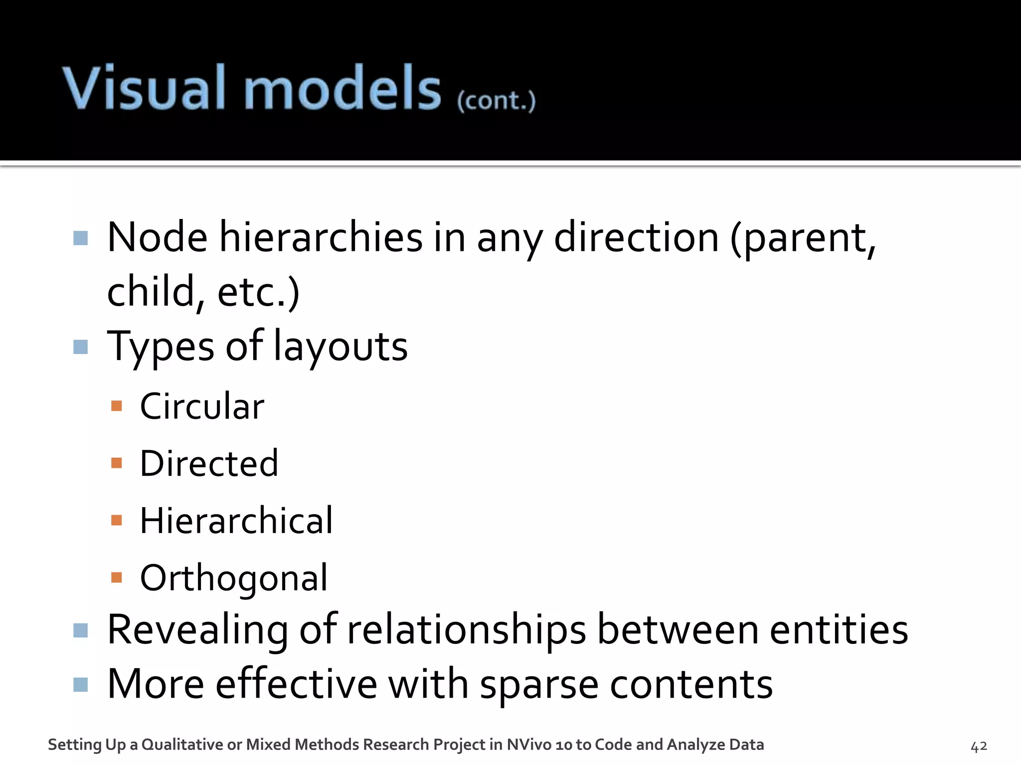 Node hierarchies in any direction (parent,
child, etc.)
 Types of layouts
 Circular
 Directed
 Hierarchical
 Orthogonal
 Revealing of relationships between entities
 More effective with sparse contents
Setting Up a Qualitative or Mixed Methods Research Project in NVivo 10 to Code and Analyze Data 42
 