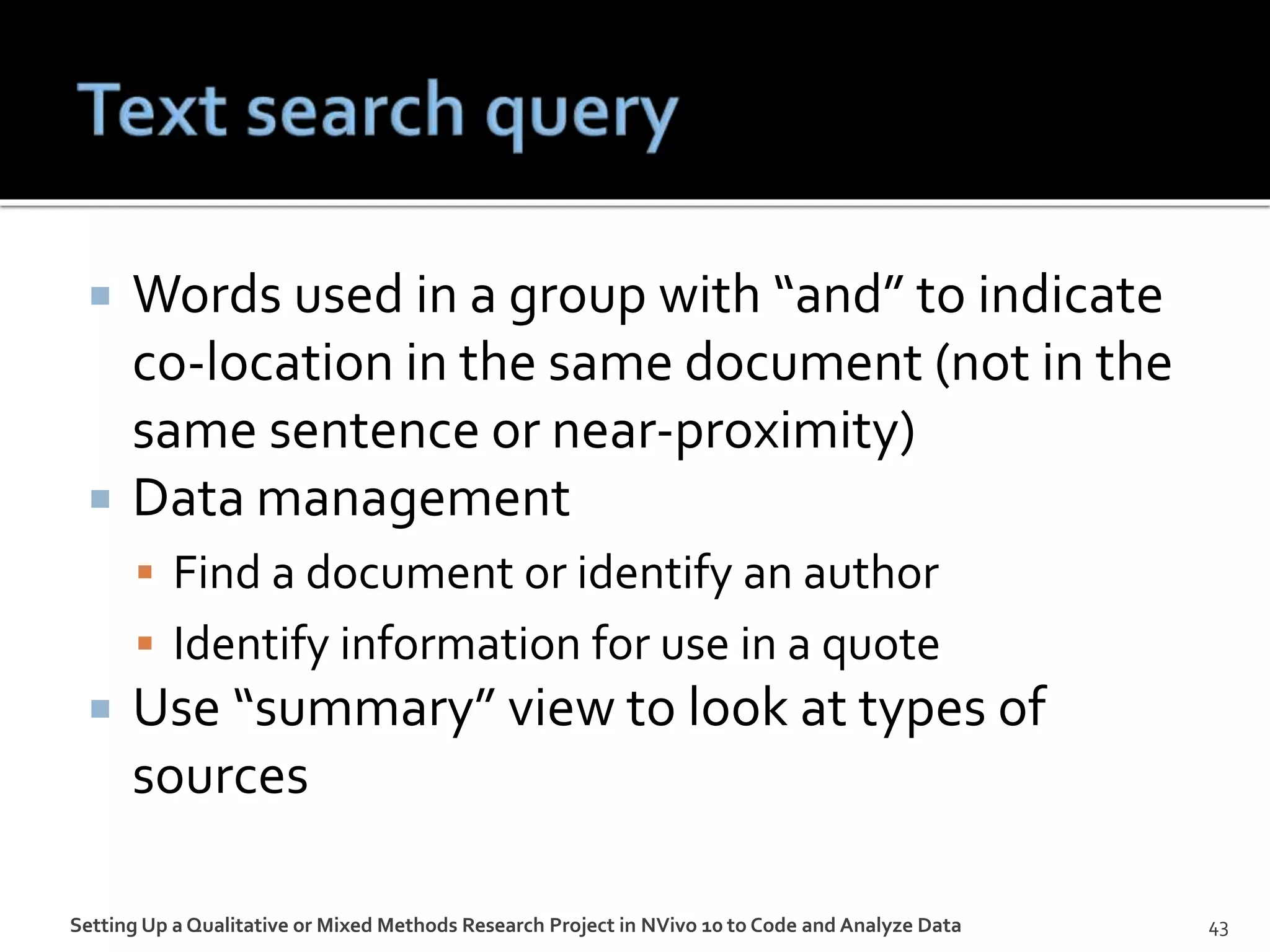  Words used in a group with “and” to indicate
co-location in the same document (not in the
same sentence or near-proximity)
 Data management
 Find a document or identify an author
 Identify information for use in a quote
 Use “summary” view to look at types of
sources
Setting Up a Qualitative or Mixed Methods Research Project in NVivo 10 to Code and Analyze Data 43
 