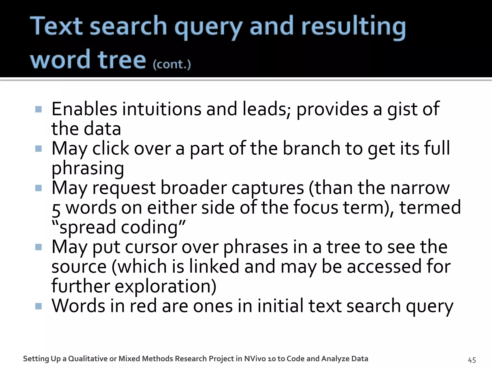  Enables intuitions and leads; provides a gist of
the data
 May click over a part of the branch to get its full
phrasing
 May request broader captures (than the narrow
5 words on either side of the focus term), termed
“spread coding”
 May put cursor over phrases in a tree to see the
source (which is linked and may be accessed for
further exploration)
 Words in red are ones in initial text search query
45Setting Up a Qualitative or Mixed Methods Research Project in NVivo 10 to Code and Analyze Data
 