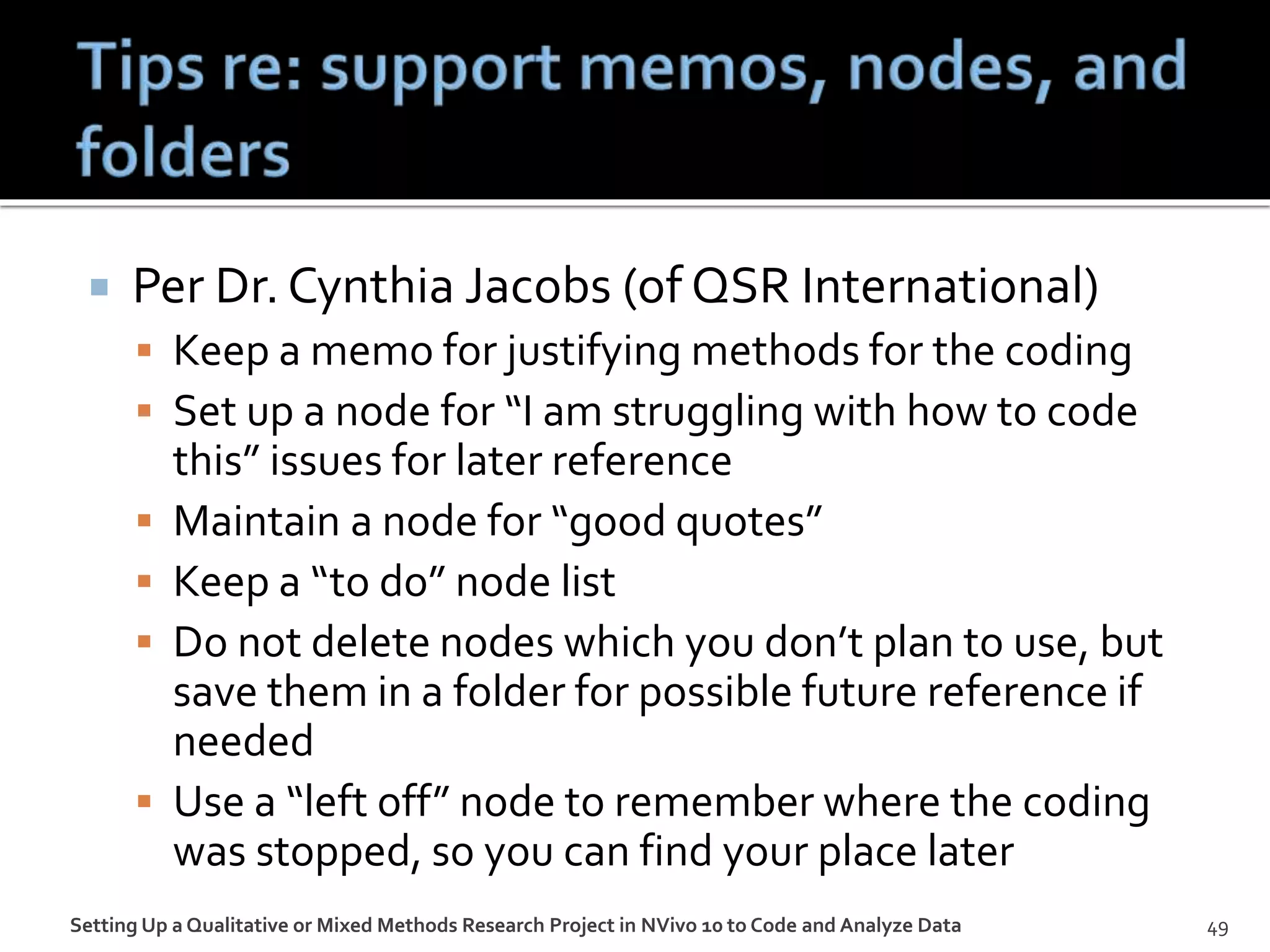 Per Dr. Cynthia Jacobs (of QSR International)
 Keep a memo for justifying methods for the coding
 Set up a node for “I am struggling with how to code
this” issues for later reference
 Maintain a node for “good quotes”
 Keep a “to do” node list
 Do not delete nodes which you don’t plan to use, but
save them in a folder for possible future reference if
needed
 Use a “left off” node to remember where the coding
was stopped, so you can find your place later
Setting Up a Qualitative or Mixed Methods Research Project in NVivo 10 to Code and Analyze Data 49
 