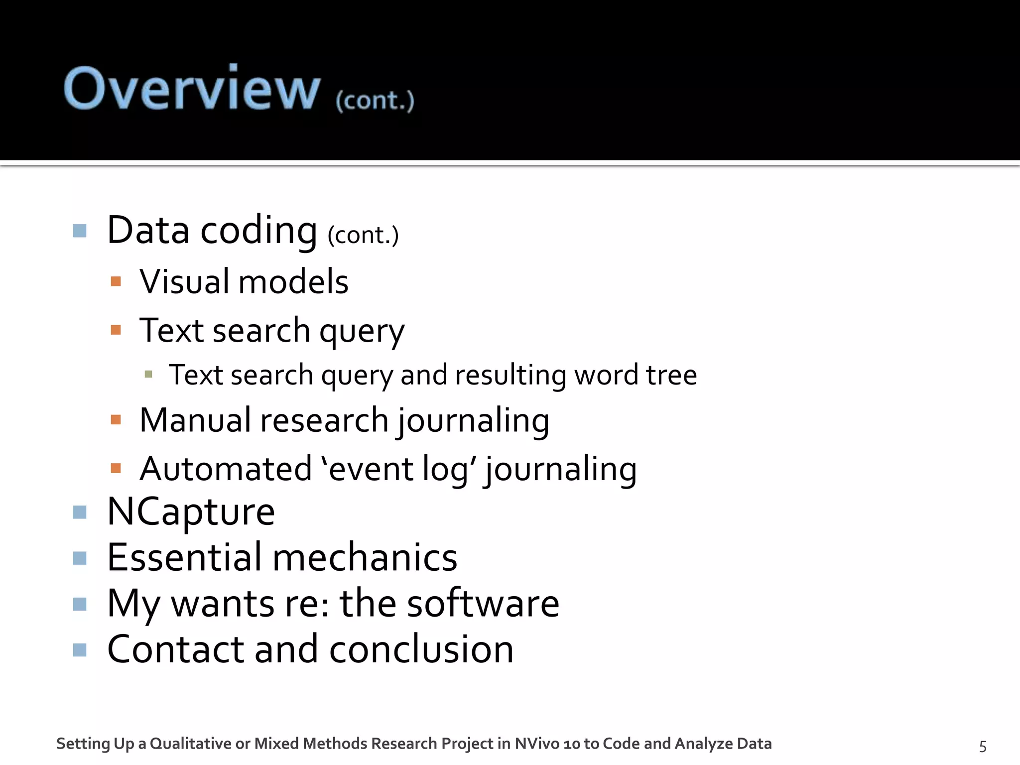  Data coding (cont.)
 Visual models
 Text search query
▪ Text search query and resulting word tree
 Manual research journaling
 Automated ‘event log’ journaling
 NCapture
 Essential mechanics
 My wants re: the software
 Contact and conclusion
5Setting Up a Qualitative or Mixed Methods Research Project in NVivo 10 to Code and Analyze Data
 