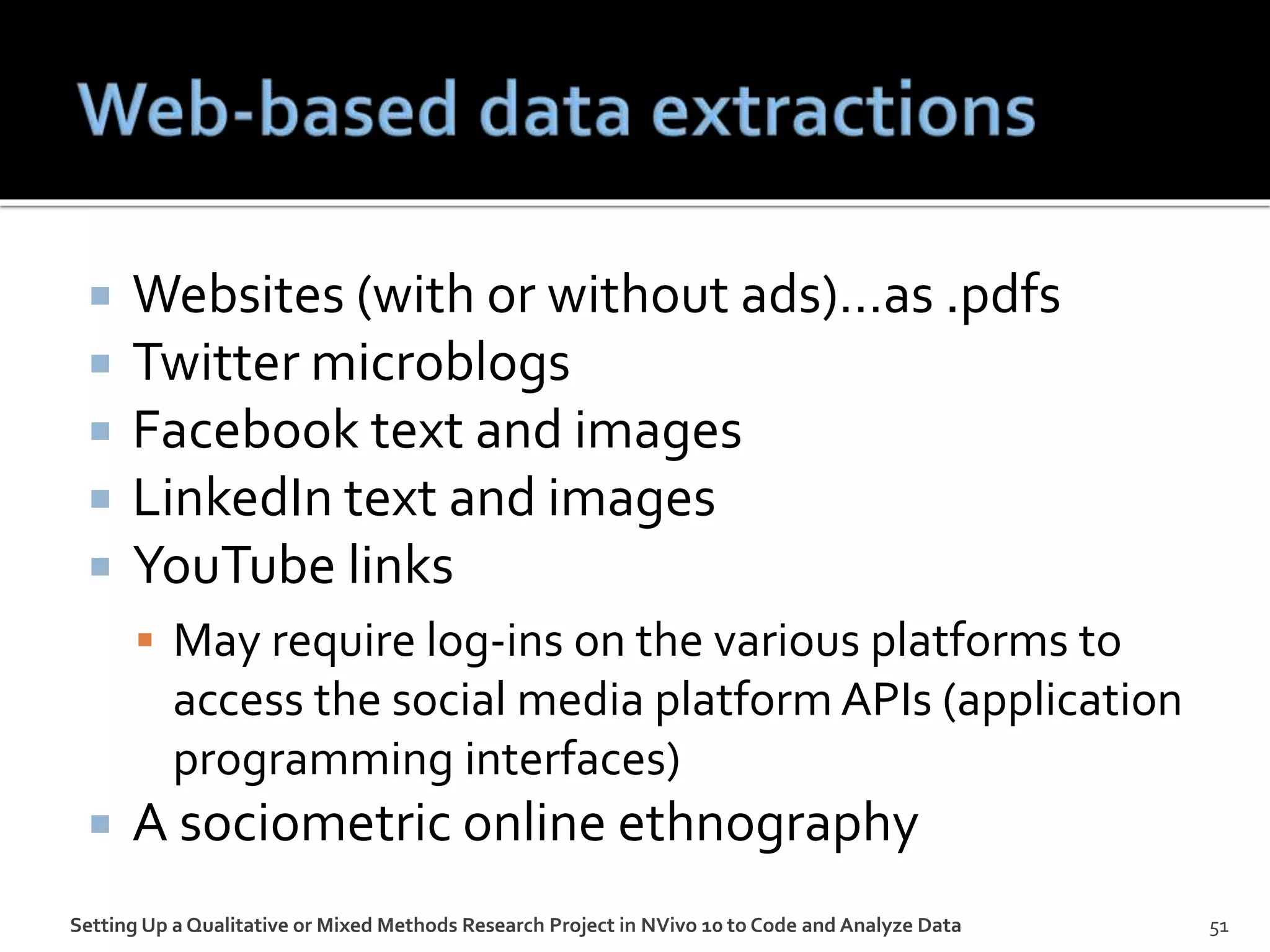  Websites (with or without ads)…as .pdfs
 Twitter microblogs
 Facebook text and images
 LinkedIn text and images
 YouTube links
 May require log-ins on the various platforms to
access the social media platform APIs (application
programming interfaces)
 A sociometric online ethnography
Setting Up a Qualitative or Mixed Methods Research Project in NVivo 10 to Code and Analyze Data 51
 