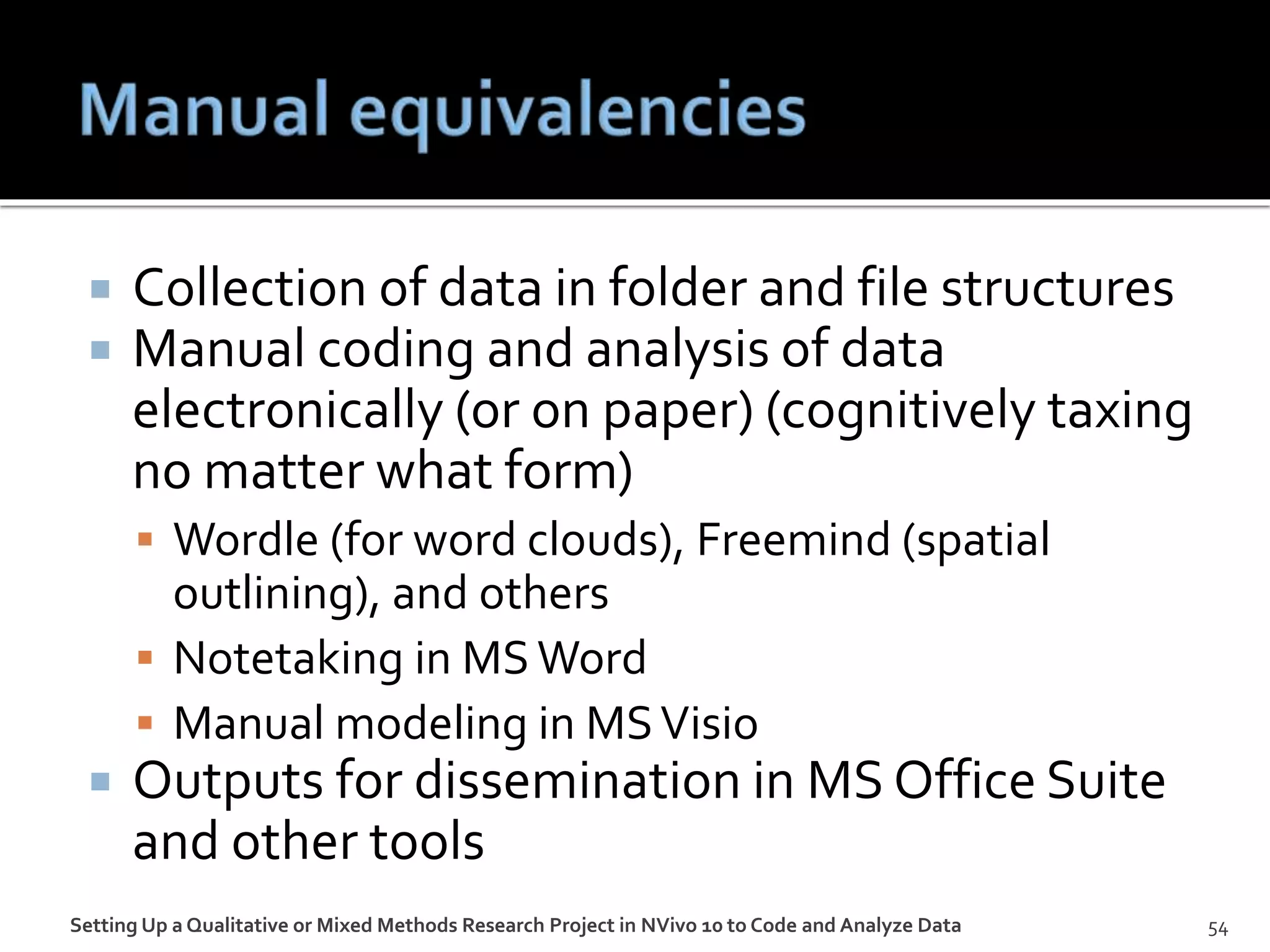  Collection of data in folder and file structures
 Manual coding and analysis of data
electronically (or on paper) (cognitively taxing
no matter what form)
 Wordle (for word clouds), Freemind (spatial
outlining), and others
 Notetaking in MSWord
 Manual modeling in MSVisio
 Outputs for dissemination in MS Office Suite
and other tools
Setting Up a Qualitative or Mixed Methods Research Project in NVivo 10 to Code and Analyze Data 54
 