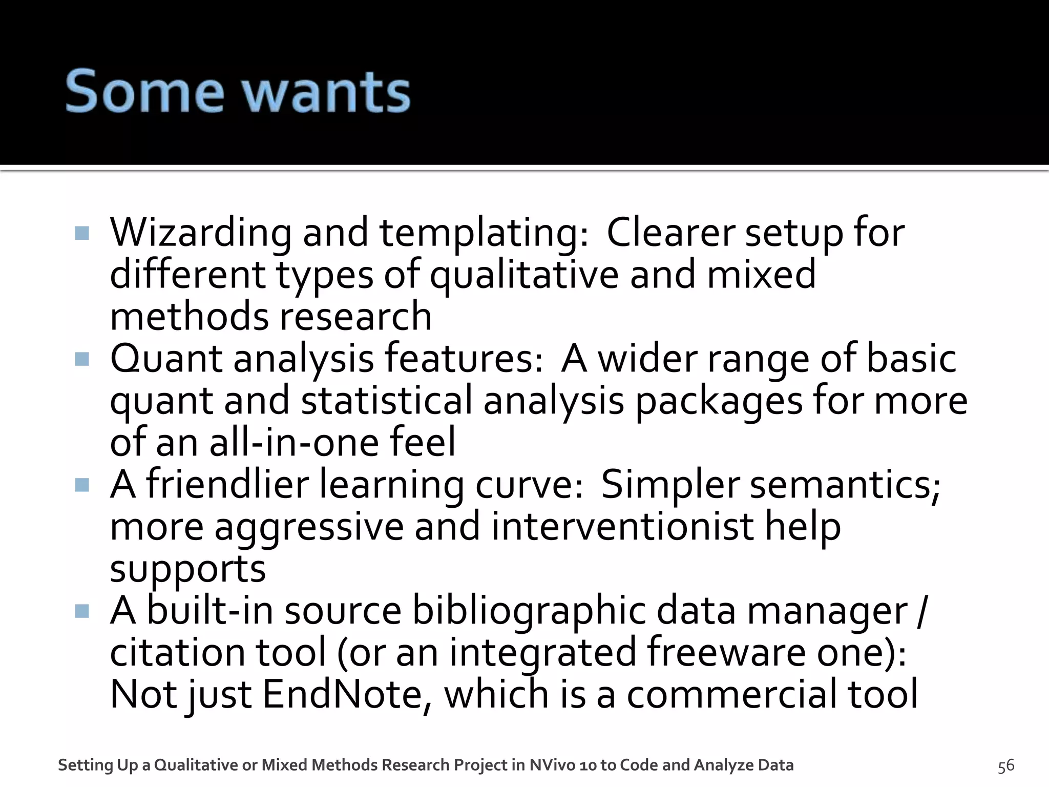  Wizarding and templating: Clearer setup for
different types of qualitative and mixed
methods research
 Quant analysis features: A wider range of basic
quant and statistical analysis packages for more
of an all-in-one feel
 A friendlier learning curve: Simpler semantics;
more aggressive and interventionist help
supports
 A built-in source bibliographic data manager /
citation tool (or an integrated freeware one):
Not just EndNote, which is a commercial tool
56Setting Up a Qualitative or Mixed Methods Research Project in NVivo 10 to Code and Analyze Data
 