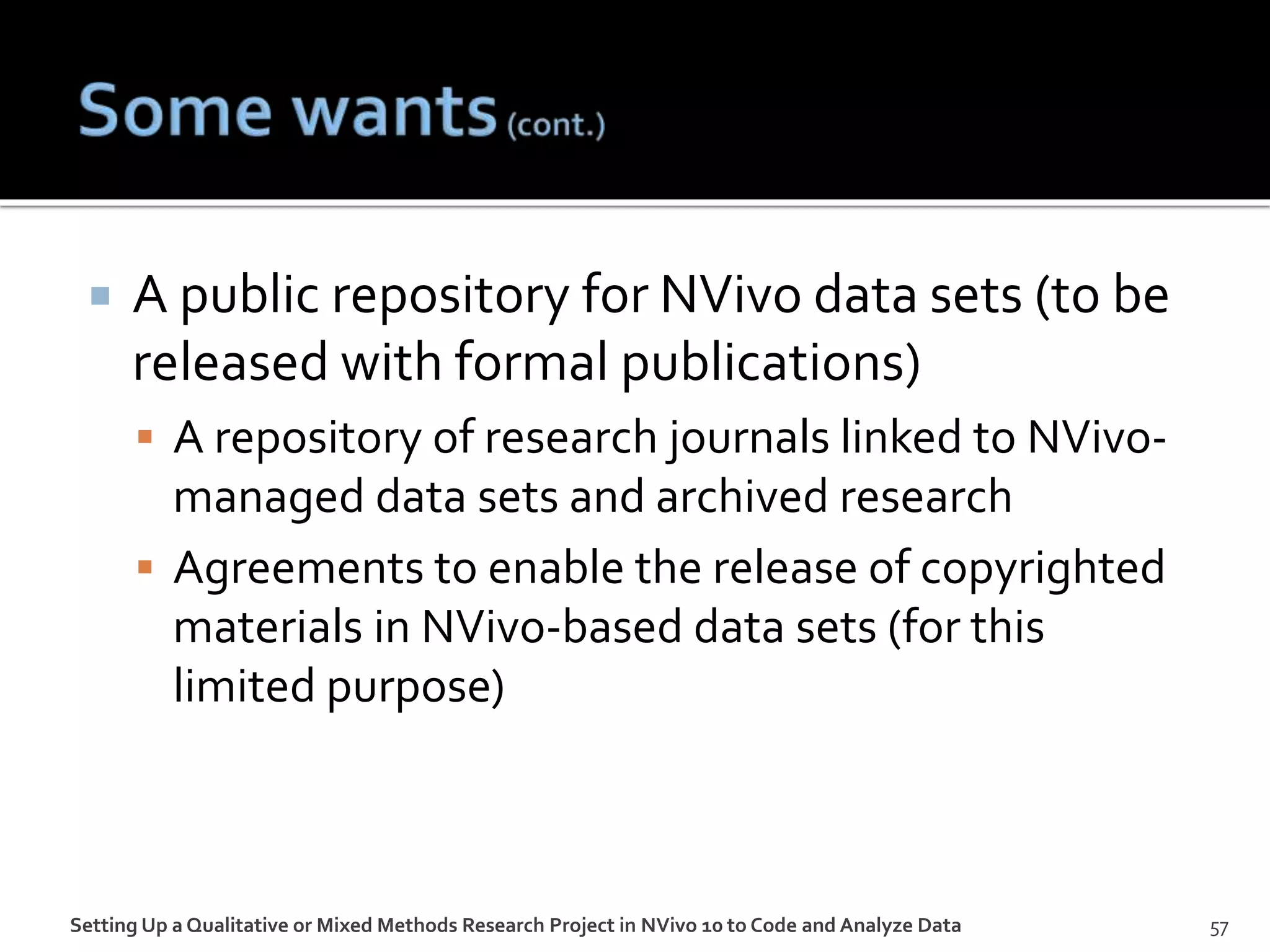  A public repository for NVivo data sets (to be
released with formal publications)
 A repository of research journals linked to NVivo-
managed data sets and archived research
 Agreements to enable the release of copyrighted
materials in NVivo-based data sets (for this
limited purpose)
Setting Up a Qualitative or Mixed Methods Research Project in NVivo 10 to Code and Analyze Data 57
 