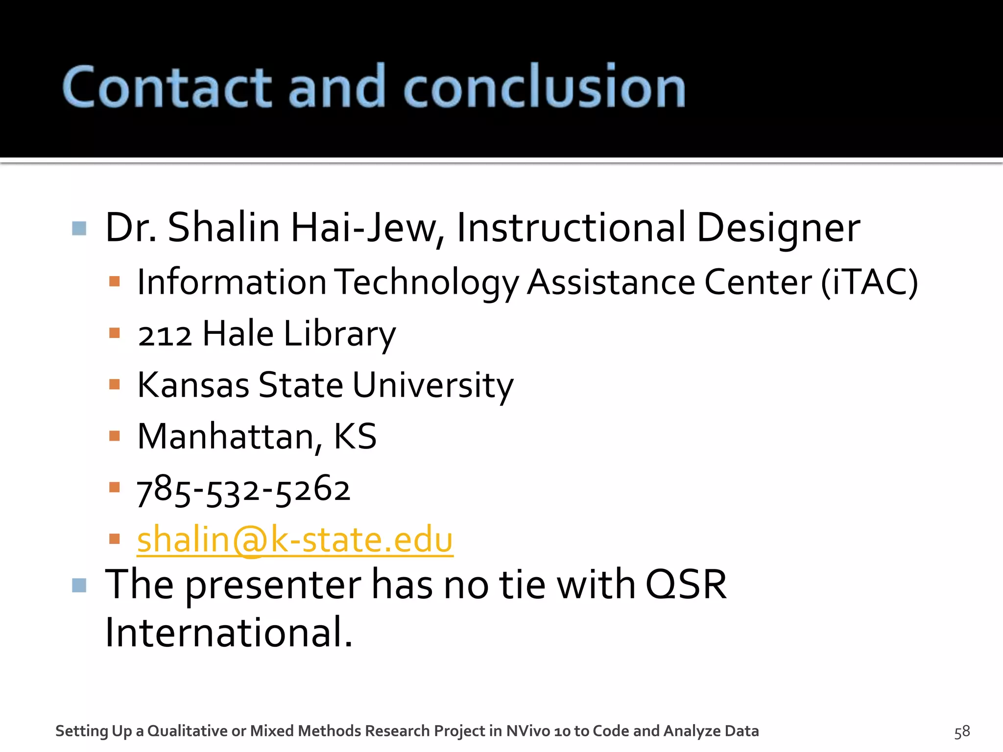  Dr. Shalin Hai-Jew, Instructional Designer
 InformationTechnology Assistance Center (iTAC)
 212 Hale Library
 Kansas State University
 Manhattan, KS
 785-532-5262
 shalin@k-state.edu
 The presenter has no tie with QSR
International.
Setting Up a Qualitative or Mixed Methods Research Project in NVivo 10 to Code and Analyze Data 58
 