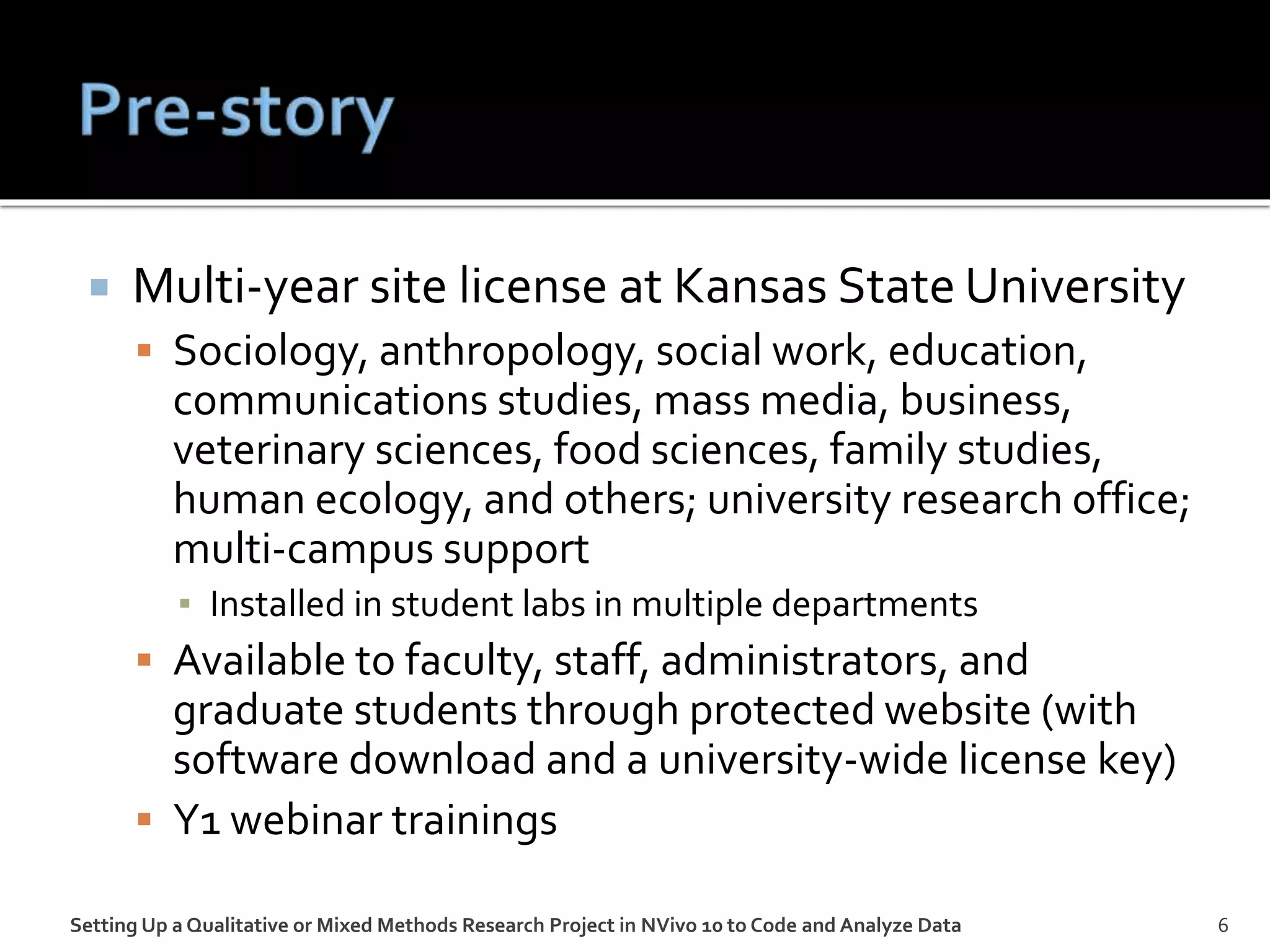  Multi-year site license at Kansas State University
 Sociology, anthropology, social work, education,
communications studies, mass media, business,
veterinary sciences, food sciences, family studies,
human ecology, and others; university research office;
multi-campus support
▪ Installed in student labs in multiple departments
 Available to faculty, staff, administrators, and
graduate students through protected website (with
software download and a university-wide license key)
 Y1 webinar trainings
Setting Up a Qualitative or Mixed Methods Research Project in NVivo 10 to Code and Analyze Data 6
 