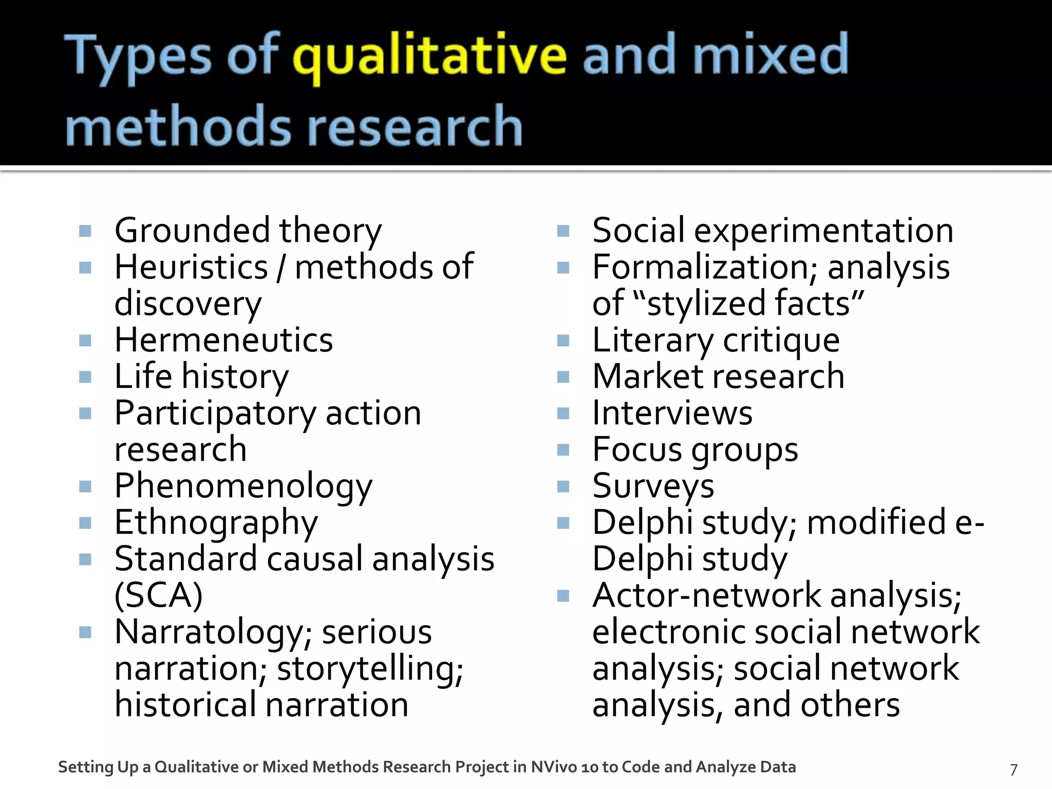  Grounded theory
 Heuristics / methods of
discovery
 Hermeneutics
 Life history
 Participatory action
research
 Phenomenology
 Ethnography
 Standard causal analysis
(SCA)
 Narratology; serious
narration; storytelling;
historical narration
 Social experimentation
 Formalization; analysis
of “stylized facts”
 Literary critique
 Market research
 Interviews
 Focus groups
 Surveys
 Delphi study; modified e-
Delphi study
 Actor-network analysis;
electronic social network
analysis; social network
analysis, and others
Setting Up a Qualitative or Mixed Methods Research Project in NVivo 10 to Code and Analyze Data 7
 