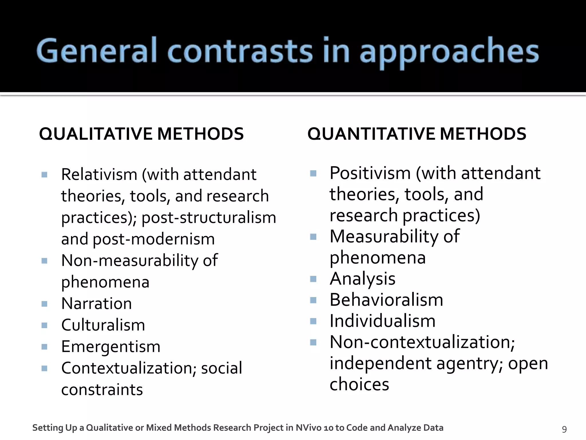 QUALITATIVE METHODS
 Relativism (with attendant
theories, tools, and research
practices); post-structuralism
and post-modernism
 Non-measurability of
phenomena
 Narration
 Culturalism
 Emergentism
 Contextualization; social
constraints
QUANTITATIVE METHODS
 Positivism (with attendant
theories, tools, and
research practices)
 Measurability of
phenomena
 Analysis
 Behavioralism
 Individualism
 Non-contextualization;
independent agentry; open
choices
Setting Up a Qualitative or Mixed Methods Research Project in NVivo 10 to Code and Analyze Data 9
 
