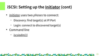 23
iSCSI: Setting up the Initiator (cont)
●
Initiator uses two phases to connect:
– Discovery: find target(s) at IP:Port
–...