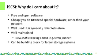 4
iSCSI: Why do I care about it?
●
Free and open software
●
Cheap: you do not need special hardware, other than your
netwo...