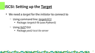 7
iSCSI: Setting up the Target
●
We need a target for the initiator to connect to
– Using command line: targetcli(1)
●
Pac...
