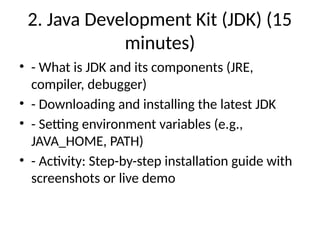 2. Java Development Kit (JDK) (15
minutes)
• - What is JDK and its components (JRE,
compiler, debugger)
• - Downloading and installing the latest JDK
• - Setting environment variables (e.g.,
JAVA_HOME, PATH)
• - Activity: Step-by-step installation guide with
screenshots or live demo
 