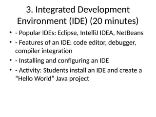 3. Integrated Development
Environment (IDE) (20 minutes)
• - Popular IDEs: Eclipse, IntelliJ IDEA, NetBeans
• - Features of an IDE: code editor, debugger,
compiler integration
• - Installing and configuring an IDE
• - Activity: Students install an IDE and create a
“Hello World” Java project
 