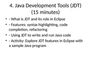 4. Java Development Tools (JDT)
(15 minutes)
• - What is JDT and its role in Eclipse
• - Features: syntax highlighting, code
completion, refactoring
• - Using JDT to write and run Java code
• - Activity: Explore JDT features in Eclipse with
a sample Java program
 