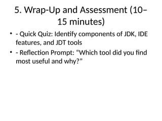 5. Wrap-Up and Assessment (10–
15 minutes)
• - Quick Quiz: Identify components of JDK, IDE
features, and JDT tools
• - Reflection Prompt: “Which tool did you find
most useful and why?”
 