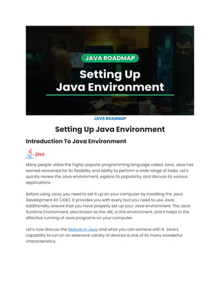 JAVA ROADMAP
Setting Up Java Environment
Introduction To Java Environment
Many people utilize the highly popular programming language called Java. Java has
earned renowned for its flexibility and ability to perform a wide range of tasks. Let’s
quickly review the Java environment, explore its popularity, and discuss its various
applications
Before using Java, you need to set it up on your computer by installing the Java
Development Kit (JDK). It provides you with every tool you need to use Java.
Additionally, ensure that you have properly set up your Java environment. The Java
Runtime Environment, also known as the JRE, is this environment, and it helps in the
effective running of Java programs on your computer.
Let’s now discuss the feature in Java and what you can achieve with it. Java’s
capability to run on an extensive variety of devices is one of its many wonderful
characteristics.
 