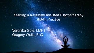 Starting a Ketamine Assisted Psychotherapy
(KAP) Practice
Veronika Gold, LMFT
Gregory Wells, PhD
 