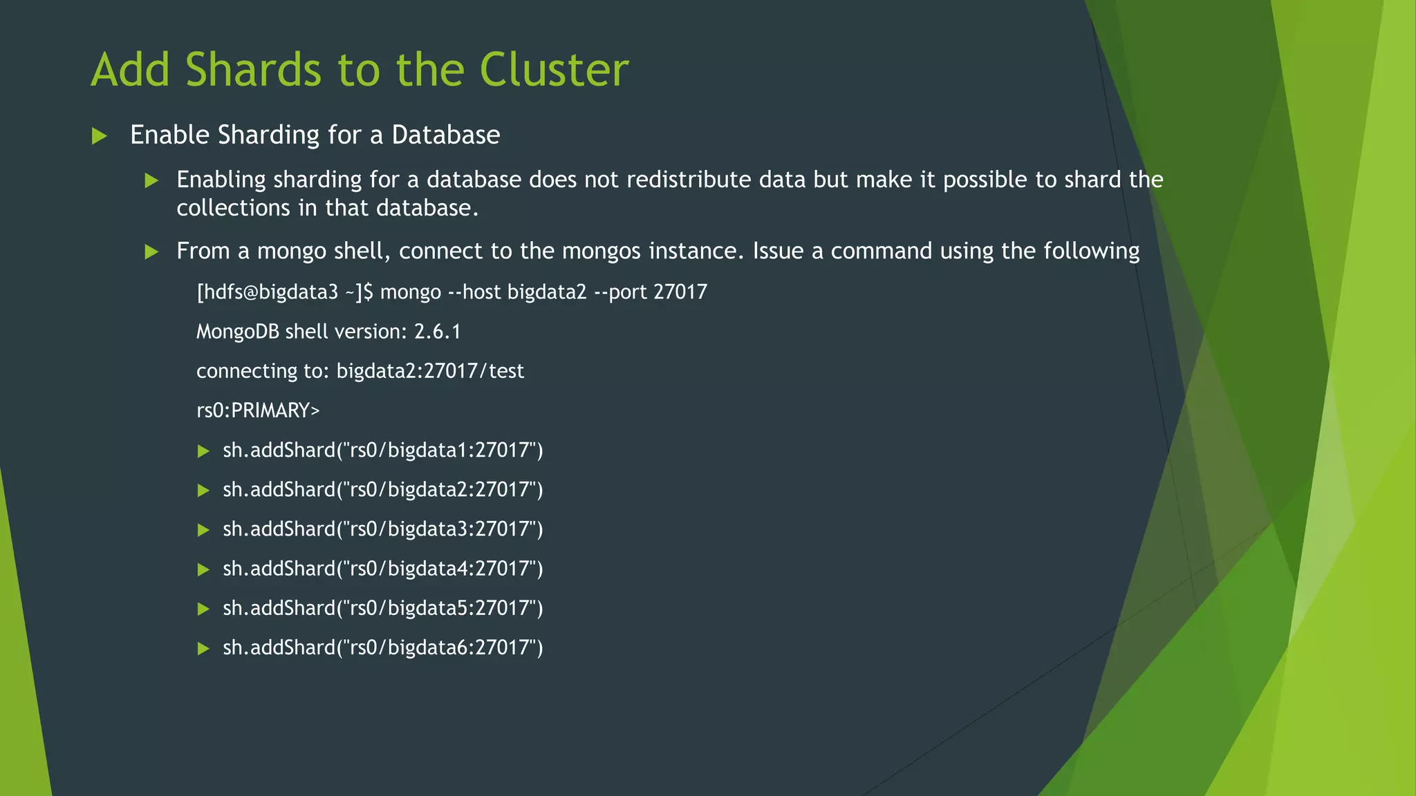 Add Shards to the Cluster
 Enable Sharding for a Database
 Enabling sharding for a database does not redistribute data but make it possible to shard the
collections in that database.
 From a mongo shell, connect to the mongos instance. Issue a command using the following
[hdfs@bigdata3 ~]$ mongo --host bigdata2 --port 27017
MongoDB shell version: 2.6.1
connecting to: bigdata2:27017/test
rs0:PRIMARY>
 sh.addShard("rs0/bigdata1:27017")
 sh.addShard("rs0/bigdata2:27017")
 sh.addShard("rs0/bigdata3:27017")
 sh.addShard("rs0/bigdata4:27017")
 sh.addShard("rs0/bigdata5:27017")
 sh.addShard("rs0/bigdata6:27017")
 
