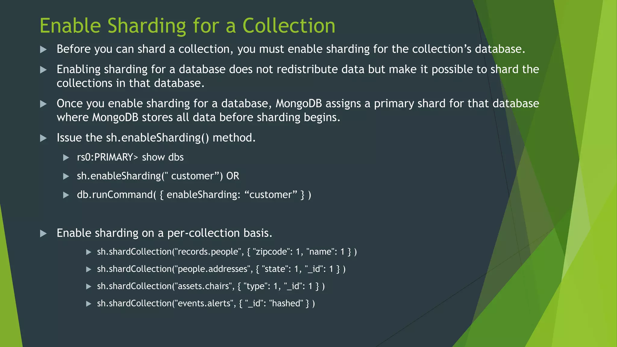 Enable Sharding for a Collection
 Before you can shard a collection, you must enable sharding for the collection’s database.
 Enabling sharding for a database does not redistribute data but make it possible to shard the
collections in that database.
 Once you enable sharding for a database, MongoDB assigns a primary shard for that database
where MongoDB stores all data before sharding begins.
 Issue the sh.enableSharding() method.
 rs0:PRIMARY> show dbs
 sh.enableSharding(" customer”) OR
 db.runCommand( { enableSharding: “customer” } )
 Enable sharding on a per-collection basis.
 sh.shardCollection("records.people", { "zipcode": 1, "name": 1 } )
 sh.shardCollection("people.addresses", { "state": 1, "_id": 1 } )
 sh.shardCollection("assets.chairs", { "type": 1, "_id": 1 } )
 sh.shardCollection("events.alerts", { "_id": "hashed" } )
 
