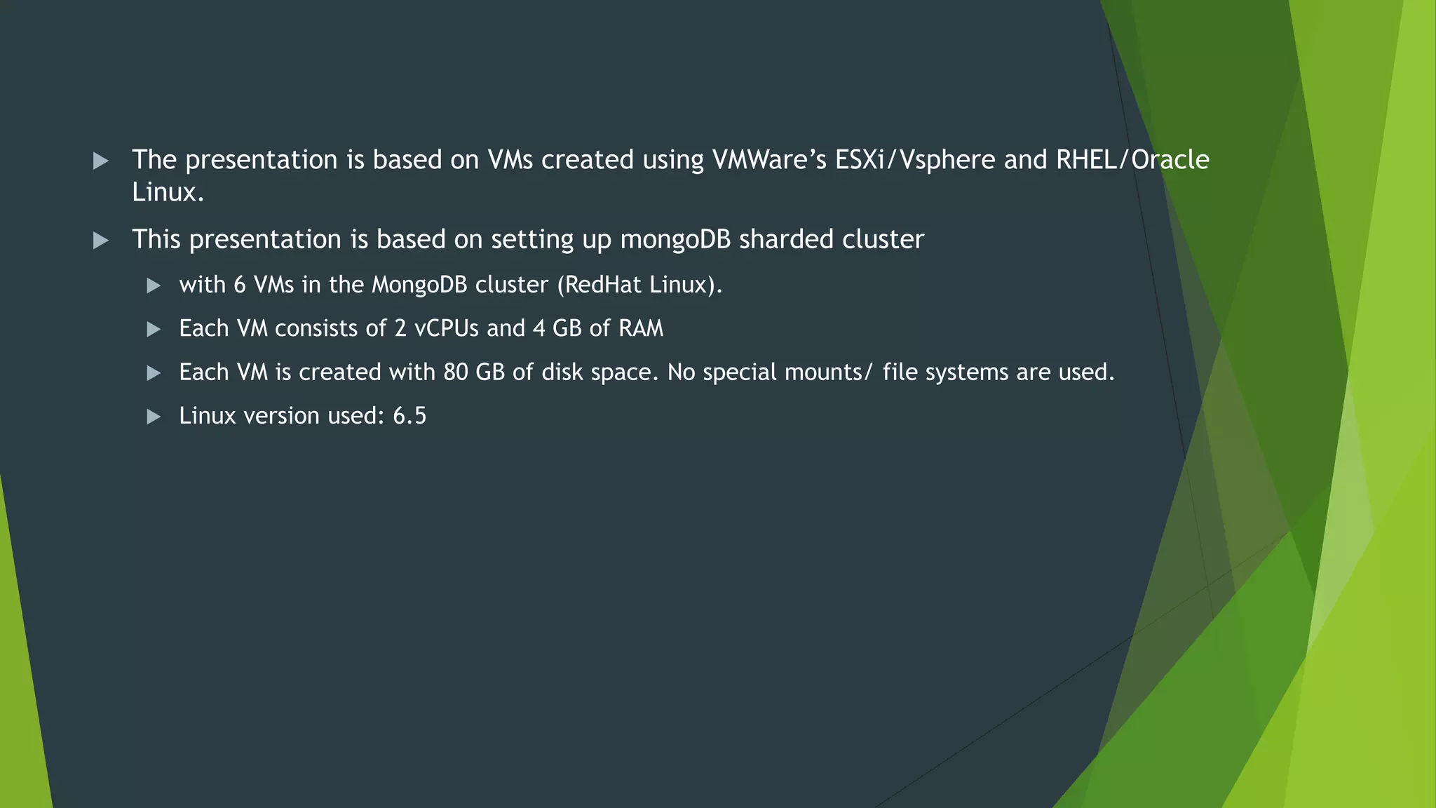  The presentation is based on VMs created using VMWare’s ESXi/Vsphere and RHEL/Oracle
Linux.
 This presentation is based on setting up mongoDB sharded cluster
 with 6 VMs in the MongoDB cluster (RedHat Linux).
 Each VM consists of 2 vCPUs and 4 GB of RAM
 Each VM is created with 80 GB of disk space. No special mounts/ file systems are used.
 Linux version used: 6.5
 