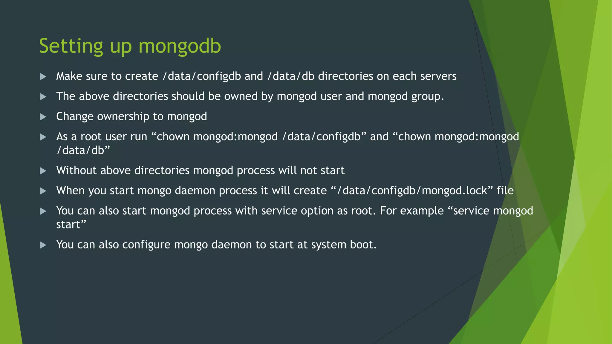 Setting up mongodb
 Make sure to create /data/configdb and /data/db directories on each servers
 The above directories should be owned by mongod user and mongod group.
 Change ownership to mongod
 As a root user run “chown mongod:mongod /data/configdb” and “chown mongod:mongod
/data/db”
 Without above directories mongod process will not start
 When you start mongo daemon process it will create “/data/configdb/mongod.lock” file
 You can also start mongod process with service option as root. For example “service mongod
start”
 You can also configure mongo daemon to start at system boot.
 