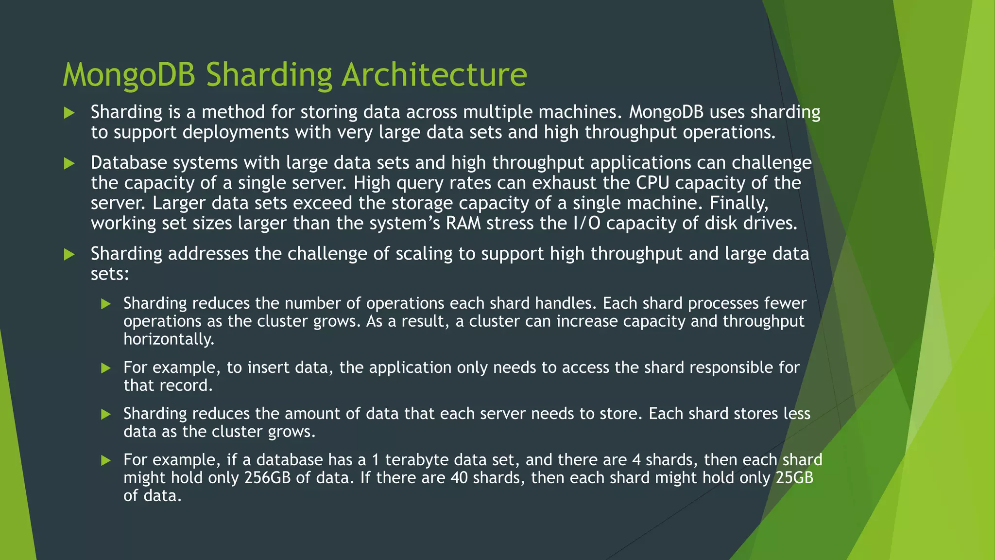 MongoDB Sharding Architecture
 Sharding is a method for storing data across multiple machines. MongoDB uses sharding
to support deployments with very large data sets and high throughput operations.
 Database systems with large data sets and high throughput applications can challenge
the capacity of a single server. High query rates can exhaust the CPU capacity of the
server. Larger data sets exceed the storage capacity of a single machine. Finally,
working set sizes larger than the system’s RAM stress the I/O capacity of disk drives.
 Sharding addresses the challenge of scaling to support high throughput and large data
sets:
 Sharding reduces the number of operations each shard handles. Each shard processes fewer
operations as the cluster grows. As a result, a cluster can increase capacity and throughput
horizontally.
 For example, to insert data, the application only needs to access the shard responsible for
that record.
 Sharding reduces the amount of data that each server needs to store. Each shard stores less
data as the cluster grows.
 For example, if a database has a 1 terabyte data set, and there are 4 shards, then each shard
might hold only 256GB of data. If there are 40 shards, then each shard might hold only 25GB
of data.
 