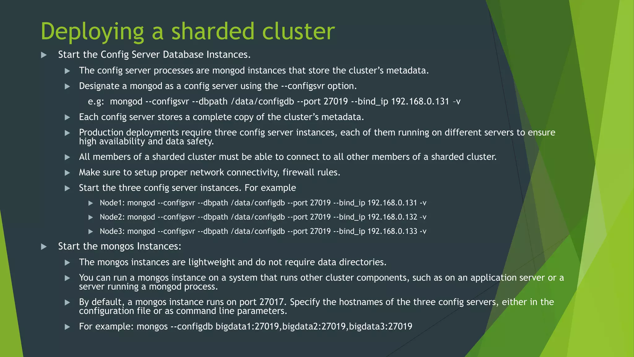 Deploying a sharded cluster
 Start the Config Server Database Instances.
 The config server processes are mongod instances that store the cluster’s metadata.
 Designate a mongod as a config server using the --configsvr option.
e.g: mongod --configsvr --dbpath /data/configdb --port 27019 --bind_ip 192.168.0.131 –v
 Each config server stores a complete copy of the cluster’s metadata.
 Production deployments require three config server instances, each of them running on different servers to ensure
high availability and data safety.
 All members of a sharded cluster must be able to connect to all other members of a sharded cluster.
 Make sure to setup proper network connectivity, firewall rules.
 Start the three config server instances. For example
 Node1: mongod --configsvr --dbpath /data/configdb --port 27019 --bind_ip 192.168.0.131 -v
 Node2: mongod --configsvr --dbpath /data/configdb --port 27019 --bind_ip 192.168.0.132 –v
 Node3: mongod --configsvr --dbpath /data/configdb --port 27019 --bind_ip 192.168.0.133 -v
 Start the mongos Instances:
 The mongos instances are lightweight and do not require data directories.
 You can run a mongos instance on a system that runs other cluster components, such as on an application server or a
server running a mongod process.
 By default, a mongos instance runs on port 27017. Specify the hostnames of the three config servers, either in the
configuration file or as command line parameters.
 For example: mongos --configdb bigdata1:27019,bigdata2:27019,bigdata3:27019
 