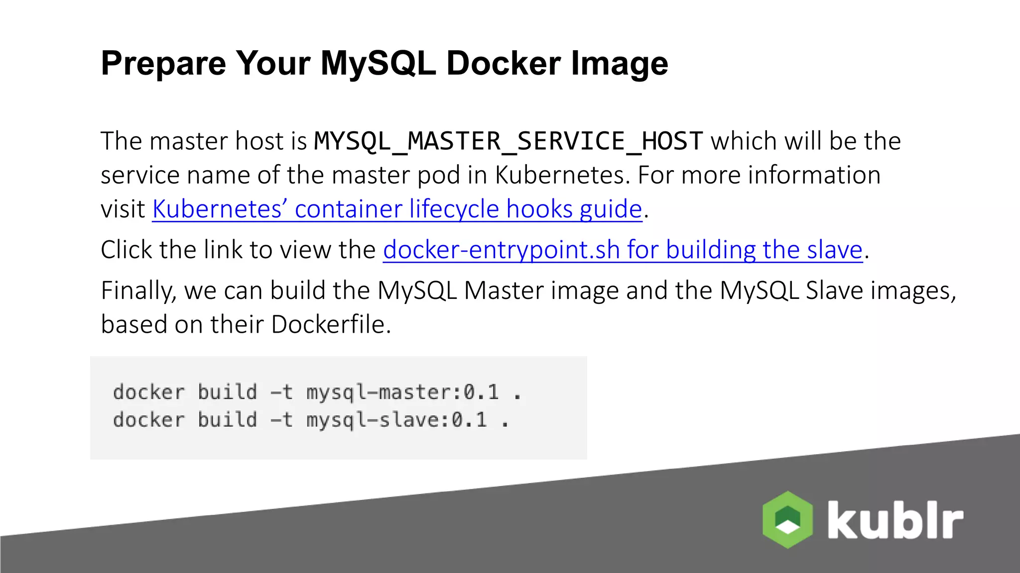 Prepare Your MySQL Docker Image The master host is MYSQL_MASTER_SERVICE_HOST which will be the service name of the master pod in Kubernetes. For more information visit Kubernetes’ container lifecycle hooks guide. Click the link to view the docker-entrypoint.sh for building the slave. Finally, we can build the MySQL Master image and the MySQL Slave images, based on their Dockerfile. 
