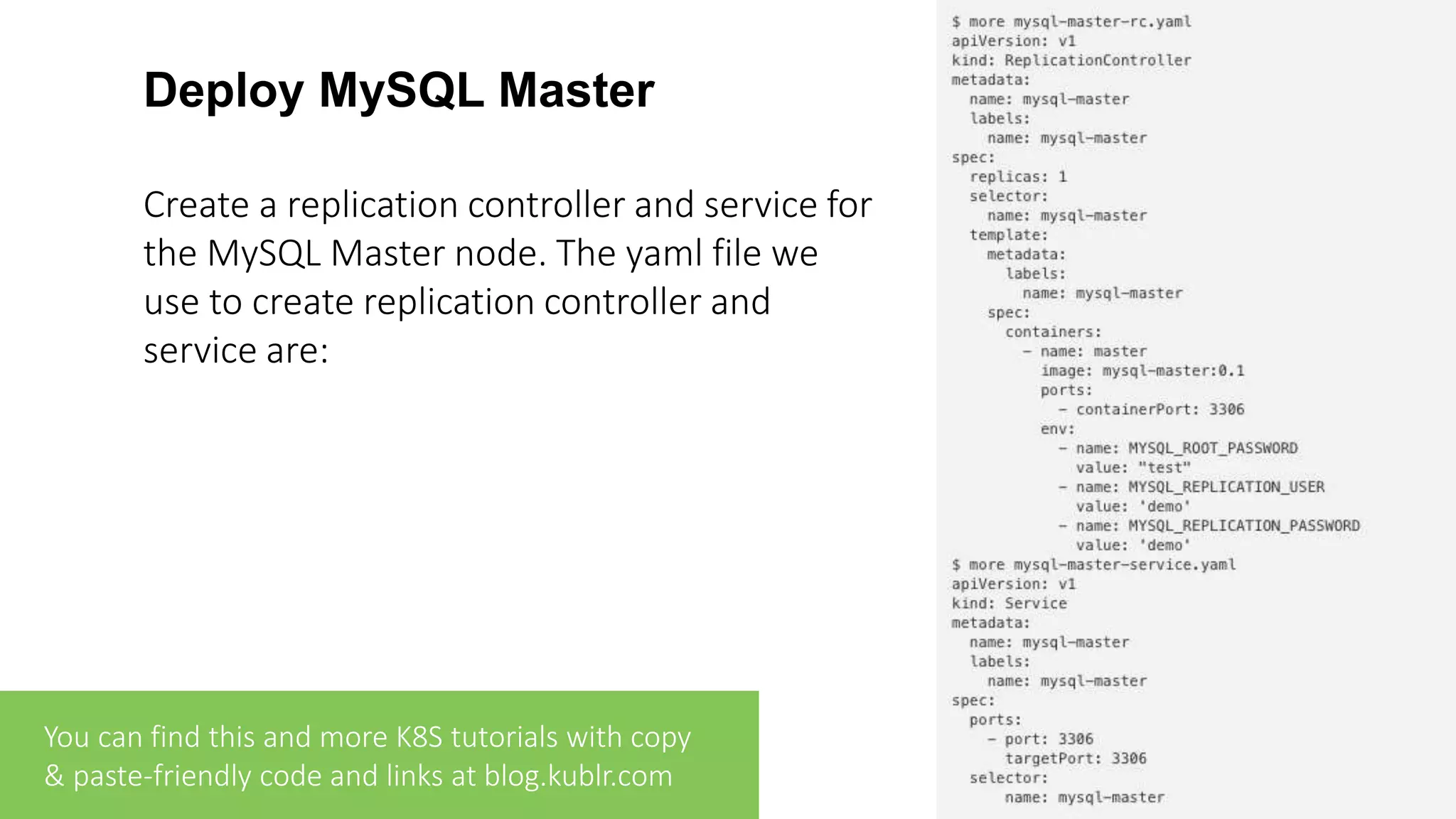 Deploy MySQL Master Create a replication controller and service for the MySQL Master node. The yaml file we use to create replication controller and service are: You can find this and more K8S tutorials with copy & paste-friendly code and links at blog.kublr.com 