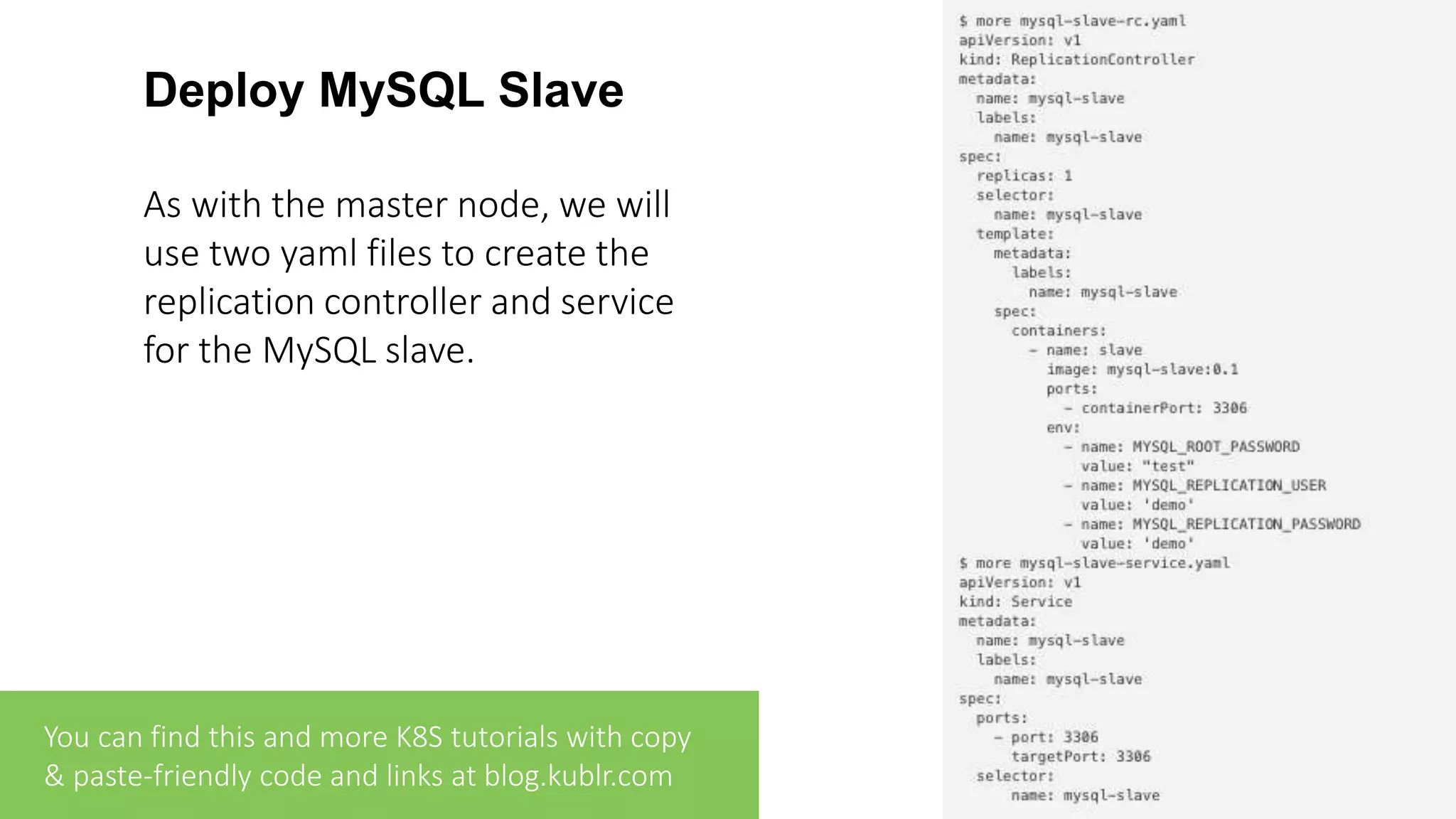 Deploy MySQL Slave As with the master node, we will use two yaml files to create the replication controller and service for the MySQL slave. You can find this and more K8S tutorials with copy & paste-friendly code and links at blog.kublr.com 