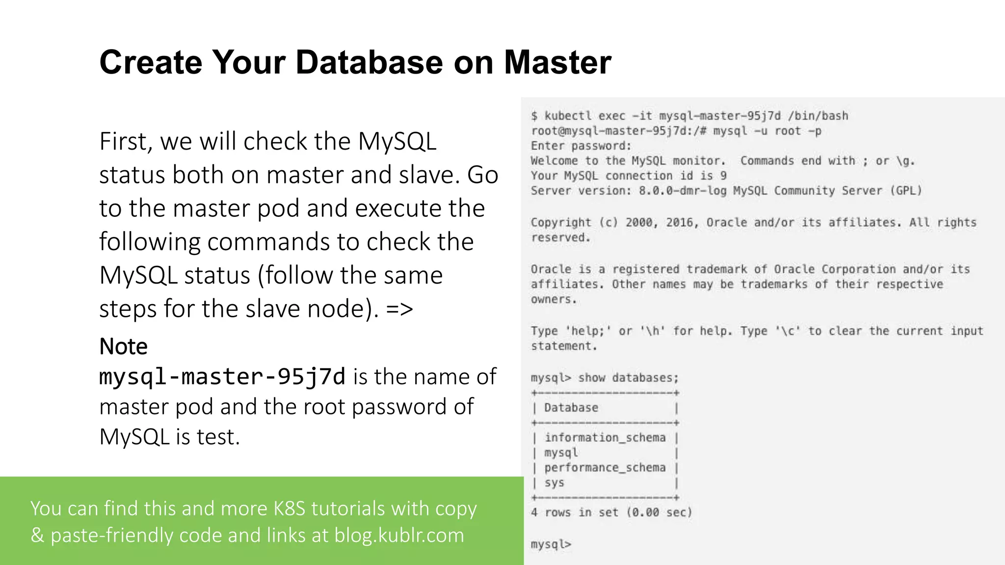 Create Your Database on Master First, we will check the MySQL status both on master and slave. Go to the master pod and execute the following commands to check the MySQL status (follow the same steps for the slave node). => Note mysql-master-95j7d is the name of master pod and the root password of MySQL is test. You can find this and more K8S tutorials with copy & paste-friendly code and links at blog.kublr.com 