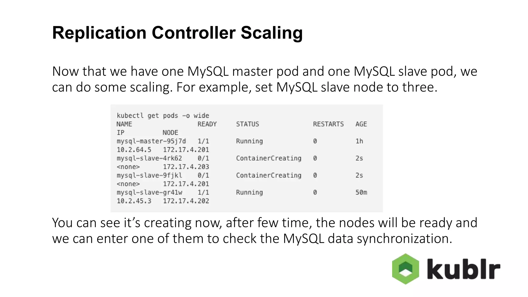 Replication Controller Scaling Now that we have one MySQL master pod and one MySQL slave pod, we can do some scaling. For example, set MySQL slave node to three. You can see it’s creating now, after few time, the nodes will be ready and we can enter one of them to check the MySQL data synchronization. 