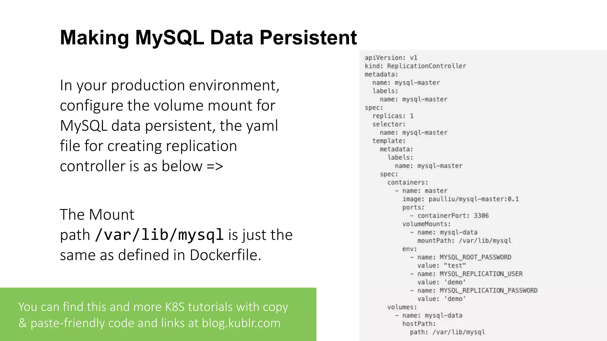 Making MySQL Data Persistent In your production environment, configure the volume mount for MySQL data persistent, the yaml file for creating replication controller is as below => The Mount path /var/lib/mysql is just the same as defined in Dockerfile. You can find this and more K8S tutorials with copy & paste-friendly code and links at blog.kublr.com 