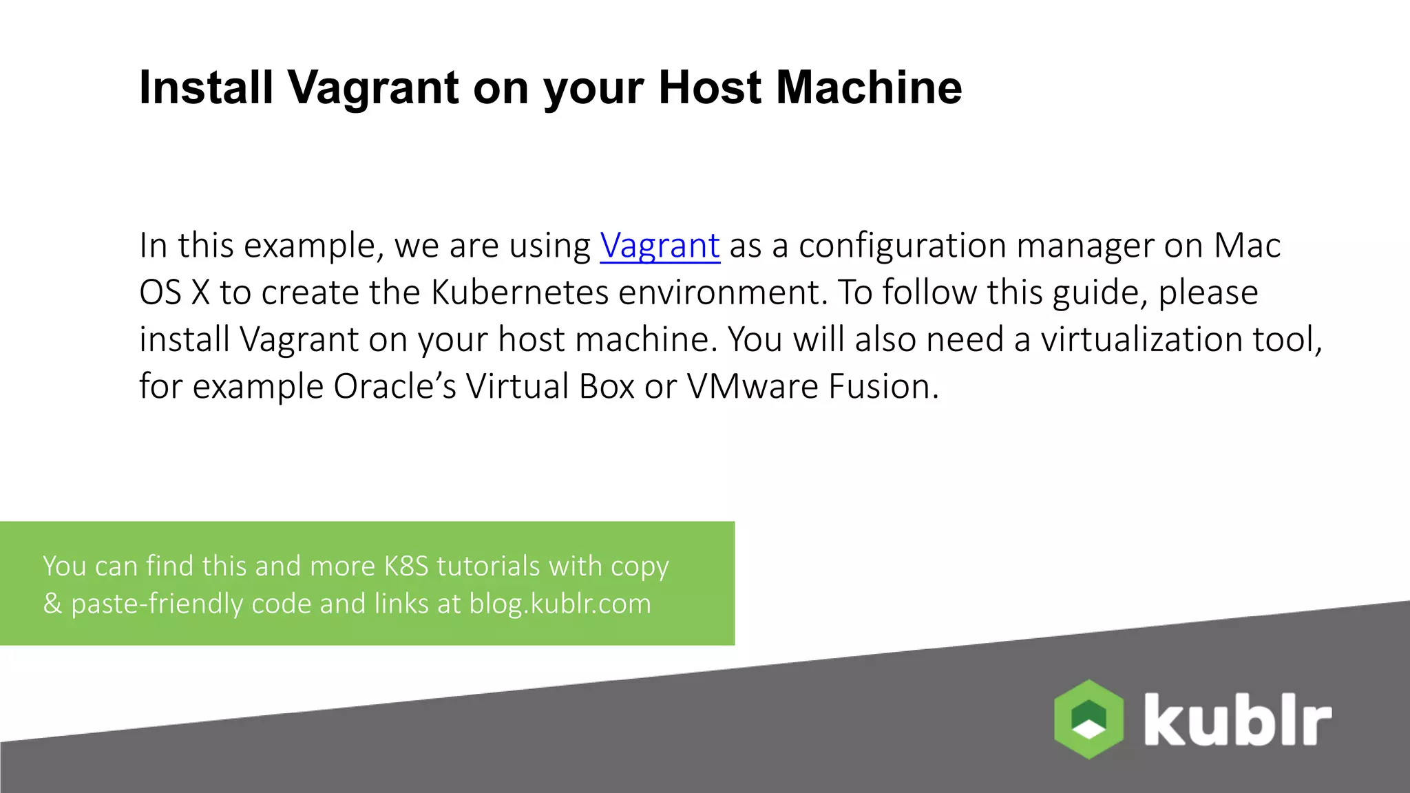 Install Vagrant on your Host Machine In this example, we are using Vagrant as a configuration manager on Mac OS X to create the Kubernetes environment. To follow this guide, please install Vagrant on your host machine. You will also need a virtualization tool, for example Oracle’s Virtual Box or VMware Fusion. You can find this and more K8S tutorials with copy & paste-friendly code and links at blog.kublr.com 
