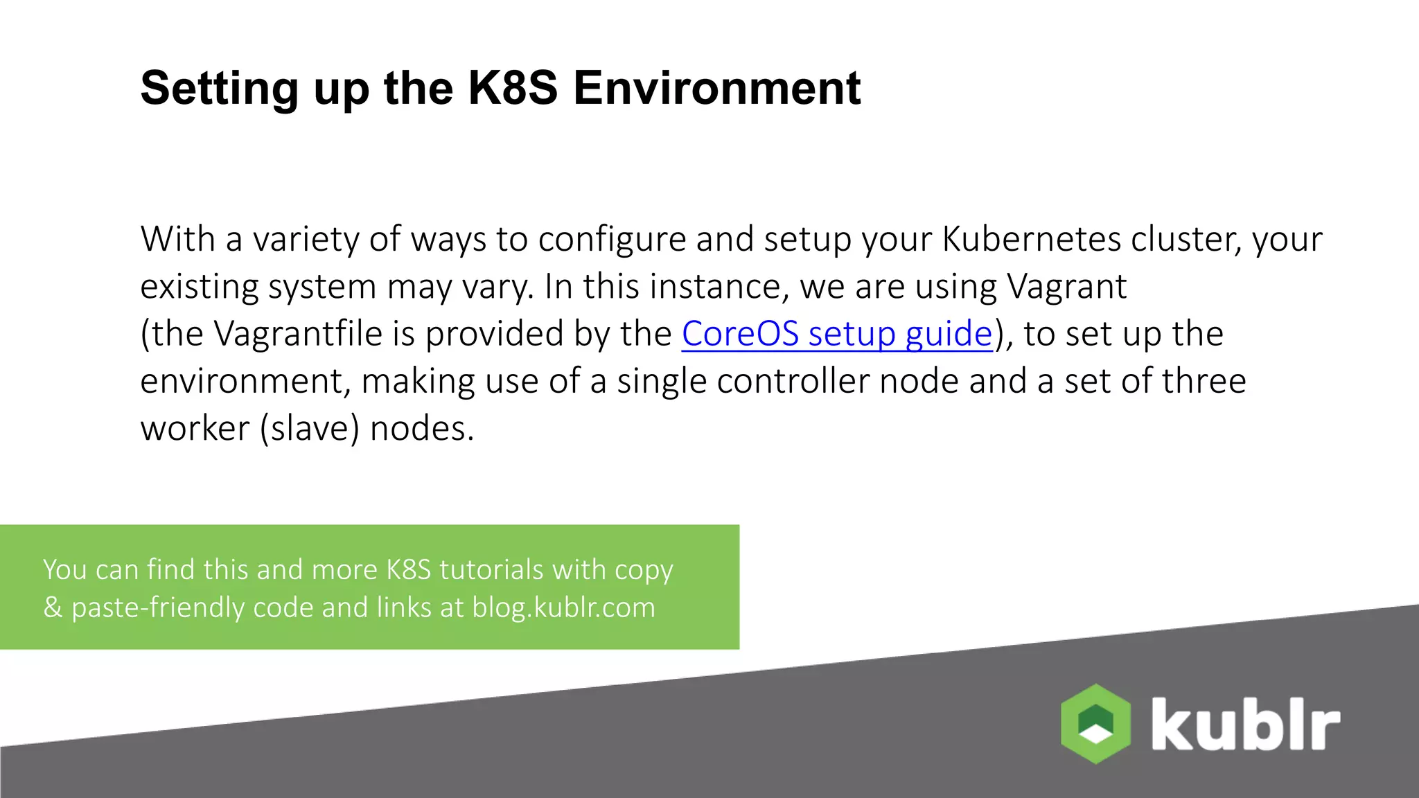 Setting up the K8S Environment With a variety of ways to configure and setup your Kubernetes cluster, your existing system may vary. In this instance, we are using Vagrant (the Vagrantfile is provided by the CoreOS setup guide), to set up the environment, making use of a single controller node and a set of three worker (slave) nodes. You can find this and more K8S tutorials with copy & paste-friendly code and links at blog.kublr.com 