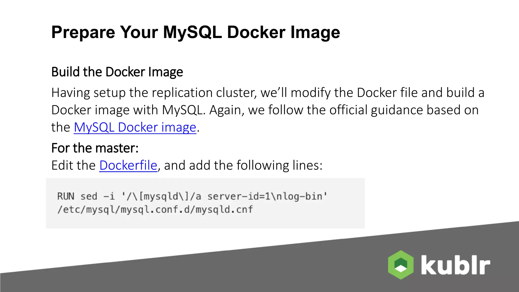 Prepare Your MySQL Docker Image Build the Docker Image Having setup the replication cluster, we’ll modify the Docker file and build a Docker image with MySQL. Again, we follow the official guidance based on the MySQL Docker image. For the master: Edit the Dockerfile, and add the following lines: 