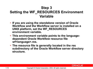 1-10 Copyright © Oracle Corporation, 2004. All rights reserved.
Step 3
Setting the WF_RESOURCES Environment
Variable
• If you are using the standalone version of Oracle
Workflow and the Workflow server is installed on a
UNIX platform, set the WF_RESOURCES
environment variable.
• This environment variable points to the language-
dependent Oracle Workflow resource file
wf<language>.res.
• The resource file is generally located in the res
subdirectory of the Oracle Workflow server directory
structure.
 