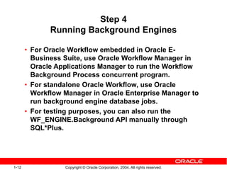 1-12 Copyright © Oracle Corporation, 2004. All rights reserved.
Step 4
Running Background Engines
• For Oracle Workflow embedded in Oracle E-
Business Suite, use Oracle Workflow Manager in
Oracle Applications Manager to run the Workflow
Background Process concurrent program.
• For standalone Oracle Workflow, use Oracle
Workflow Manager in Oracle Enterprise Manager to
run background engine database jobs.
• For testing purposes, you can also run the
WF_ENGINE.Background API manually through
SQL*Plus.
 