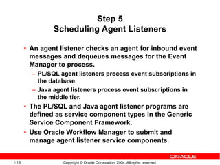 1-18 Copyright © Oracle Corporation, 2004. All rights reserved.
Step 5
Scheduling Agent Listeners
• An agent listener checks an agent for inbound event
messages and dequeues messages for the Event
Manager to process.
– PL/SQL agent listeners process event subscriptions in
the database.
– Java agent listeners process event subscriptions in
the middle tier.
• The PL/SQL and Java agent listener programs are
defined as service component types in the Generic
Service Component Framework.
• Use Oracle Workflow Manager to submit and
manage agent listener service components.
 
