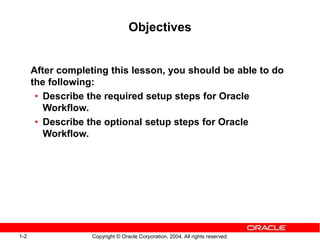 1-2 Copyright © Oracle Corporation, 2004. All rights reserved.
Objectives
After completing this lesson, you should be able to do
the following:
• Describe the required setup steps for Oracle
Workflow.
• Describe the optional setup steps for Oracle
Workflow.
 