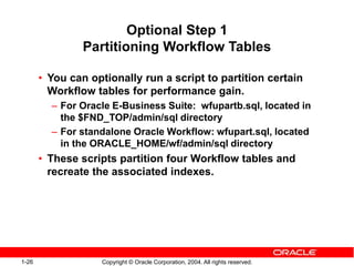 1-26 Copyright © Oracle Corporation, 2004. All rights reserved.
Optional Step 1
Partitioning Workflow Tables
• You can optionally run a script to partition certain
Workflow tables for performance gain.
– For Oracle E-Business Suite: wfupartb.sql, located in
the $FND_TOP/admin/sql directory
– For standalone Oracle Workflow: wfupart.sql, located
in the ORACLE_HOME/wf/admin/sql directory
• These scripts partition four Workflow tables and
recreate the associated indexes.
 