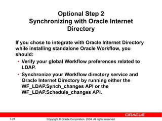 1-27 Copyright © Oracle Corporation, 2004. All rights reserved.
Optional Step 2
Synchronizing with Oracle Internet
Directory
If you chose to integrate with Oracle Internet Directory
while installing standalone Oracle Workflow, you
should:
• Verify your global Workflow preferences related to
LDAP.
• Synchronize your Workflow directory service and
Oracle Internet Directory by running either the
WF_LDAP.Synch_changes API or the
WF_LDAP.Schedule_changes API.
 