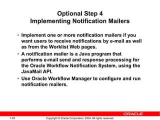 1-29 Copyright © Oracle Corporation, 2004. All rights reserved.
Optional Step 4
Implementing Notification Mailers
• Implement one or more notification mailers if you
want users to receive notifications by e-mail as well
as from the Worklist Web pages.
• A notification mailer is a Java program that
performs e-mail send and response processing for
the Oracle Workflow Notification System, using the
JavaMail API.
• Use Oracle Workflow Manager to configure and run
notification mailers.
 
