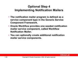 1-30 Copyright © Oracle Corporation, 2004. All rights reserved.
Optional Step 4
Implementing Notification Mailers
• The notification mailer program is defined as a
service component type in the Generic Service
Component Framework.
• Oracle Workflow provides one seeded notification
mailer service component, called Workflow
Notification Mailer.
• You can optionally create additional notification
mailer service components.
 