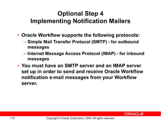 1-31 Copyright © Oracle Corporation, 2004. All rights reserved.
Optional Step 4
Implementing Notification Mailers
• Oracle Workflow supports the following protocols:
– Simple Mail Transfer Protocol (SMTP) - for outbound
messages
– Internet Message Access Protocol (IMAP) - for inbound
messages
• You must have an SMTP server and an IMAP server
set up in order to send and receive Oracle Workflow
notification e-mail messages from your Workflow
server.
 