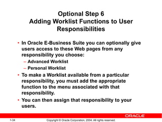 1-34 Copyright © Oracle Corporation, 2004. All rights reserved.
Optional Step 6
Adding Worklist Functions to User
Responsibilities
• In Oracle E-Business Suite you can optionally give
users access to these Web pages from any
responsibility you choose:
– Advanced Worklist
– Personal Worklist
• To make a Worklist available from a particular
responsibility, you must add the appropriate
function to the menu associated with that
responsibility.
• You can then assign that responsibility to your
users.
 